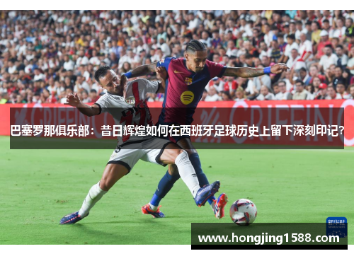 巴塞罗那俱乐部：昔日辉煌如何在西班牙足球历史上留下深刻印记？